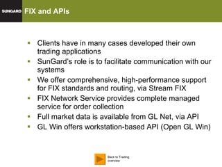FIX and APIs  Clients have in many cases developed their own trading applications SunGard’s role is to facilitate communication with our  systems We offer comprehensive, high-performance support for FIX standards and routing, via Stream FIX FIX Network Service provides complete managed service for order collection Full market data is available from GL Net, via API GL Win offers workstation-based API (Open GL Win) Back to Trading overview 