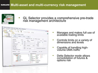 Multi-asset and multi-currency risk management  GL Selector GL Selector provides a comprehensive pre-trade risk management architecture Manages and makes full use of available trading limits Controls limits on a variety of dimensions and levels Capable of handling high-volume DMA traffic Delta Selector mode allows consolidation of futures & options risk 
