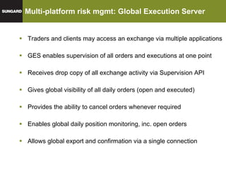 Multi-platform risk mgmt: Global Execution Server Traders and clients may access an exchange via multiple applications GES enables supervision of all orders and executions at one point Receives drop copy of all exchange activity via Supervision API Gives global visibility of all daily orders (open and executed) Provides the ability to cancel orders whenever required Enables global daily position monitoring, inc. open orders Allows global export and confirmation via a single connection 