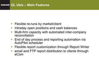 GL Ubix – Main Features Flexible re-runs by market/client Intraday open positions and cash balances Multi-firm capacity with automated inter-company reconciliation End of day process and reporting automation via AutoPilot scheduler Flexible report customization through Report Writer email and FTP report distribution to clients through eCom 
