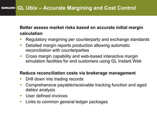GL Ubix – Accurate Margining and Cost Control Better assess market risks based on accurate initial margin  calculation Regulatory margining per counterparty and exchange standards Detailed margin reports production allowing automatic reconciliation with counterparties Cross margin capability and web-based interactive margin simulation facilities for end customers using GL Instant Web Reduce reconciliation costs via brokerage management Drill down into trading records Comprehensive payable/receivable tracking function and aged debtor analysis User defined invoices Links to common general ledger packages 