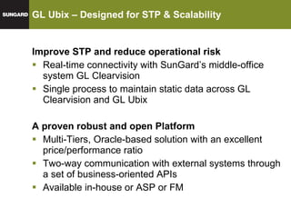 GL Ubix – Designed for STP & Scalability  Improve STP and reduce operational risk Real-time connectivity with SunGard’s middle-office system GL Clearvision Single process to maintain static data across GL Clearvision and GL Ubix A proven robust and open Platform Multi-Tiers, Oracle-based solution with an excellent price/performance ratio Two-way communication with external systems through a set of business-oriented APIs Available in-house or ASP or FM 