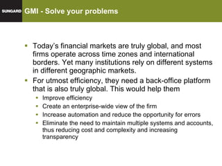 GMI - Solve your problems Today’s financial markets are truly global, and most firms operate across time zones and international borders. Yet many institutions rely on different systems in different geographic markets. For utmost efficiency, they need a back-office platform that is also truly global. This would help them Improve efficiency Create an enterprise-wide view of the firm Increase automation and reduce the opportunity for errors Eliminate the need to maintain multiple systems and accounts, thus reducing cost and complexity and increasing transparency 