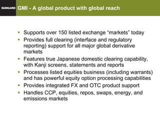 GMI - A global product with global reach Supports over 150 listed exchange “markets” today Provides full clearing (interface and regulatory reporting) support for all major global derivative markets Features true Japanese domestic clearing capability, with Kanji screens, statements and reports Processes listed equities business (including warrants) and has powerful equity option processing capabilities Provides integrated FX and OTC product support Handles CCP, equities, repos, swaps, energy, and emissions markets 