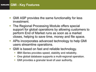 GMI - Key Features GMI ASP provides the same functionality for less investment. The Regional Processing Module offers special support for global operations by allowing customers to perform End of Market runs as soon as a market closes, helping to save time, money and file space. APIs incorporates advanced technology to help GMI users streamline operations. GMI is based on fast and reliable technology. IBM iSeries provides speed, stability and reliability. One global database supports a multi-regional operation. GMI provides a granular level of user authority. 