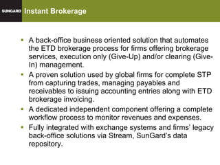 Instant Brokerage A back-office business oriented solution that automates the ETD brokerage process for firms offering brokerage services, execution only (Give-Up) and/or clearing (Give-In) management.  A proven solution used by global firms for complete STP from capturing trades, managing payables and receivables to issuing accounting entries along with ETD brokerage invoicing. A dedicated independent component offering a complete workflow process to monitor revenues and expenses. Fully integrated with exchange systems and firms’ legacy back-office solutions via Stream, SunGard’s data repository. 