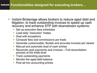 Functionalities designed for executing brokers… Instant Brokerage allows brokers to reduce aged debt and litigation, to track outstanding invoices to speed up cash recovery and enhance STP with downstream systems: Set up execution fees schedules Load daily “execution” trades Deal with exceptions Compute fees and commissions per trade Generate customizable, flexible and accurate invoices per clearer Manual and automatic load of cash entries Reconcile cash payments and invoices – Full reconciliation process at the trade level Track outstanding payments Monitor the aged debt balance Post ad hoc accounting entries 