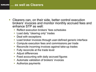 … as well as Clearers Clearers can, on their side, better control execution brokers’ invoices and monitor monthly accrued fees and enhance STP as well: Reflect execution brokers’ fees schedules Load daily “clearing only” trades Deal with exceptions Load broker invoices through user-defined generic interface Compute execution fees and commissions per trade Reconcile incoming invoices against take-up trades Fully reconcile at the trade level  Adjust differences Feed accounting with daily accrued figures Automate validation of brokers’ invoices Authorize payments 