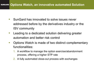 Options Watch, an innovative automated Solution Options Watch is made of two distinct complementary functionalities: A workflow to manage the option exercise/abandonment process, offering a higher STP rate A fully automated close-out process with exchanges  Leading to a dedicated solution delivering greater automation and better risk control SunGard has innovated to solve issues never addressed before by the derivatives industry or the ISV community 