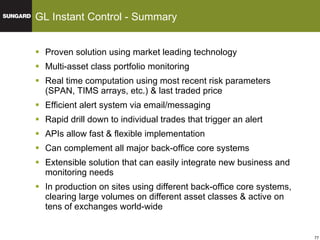 Proven solution using market leading technology Multi-asset class portfolio monitoring Real time computation using most recent risk parameters (SPAN, TIMS arrays, etc.) & last traded price Efficient alert system via email/messaging Rapid drill down to individual trades that trigger an alert APIs allow fast & flexible implementation  Can complement all major back-office core systems Extensible solution that can easily integrate new business and monitoring needs In production on sites using different back-office core systems, clearing large volumes on different asset classes & active on tens of exchanges world-wide GL Instant Control - Summary 