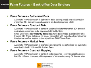 Fame Futures – Settlement Data Automatic FTP distribution of settlement data, closing prices and risk arrays of more than 80+ derivatives exchanges to be downloaded into UBIX Fame Futures  – Contract Data Automatic FTP distribution of contract specifications for more than 80+ different derivatives exchanges to be downloaded into GL Ubix.  Since Ubix 6.08,  new maturity dates data  have been made available in Fame Futures CD .  These dates are no longer calculated with maturity rules maintained into the back-office system but received from FOW Trade Data.  Fame Futures  – Market Fees Automatic FTP distribution of exchange and clearing fee schedules for automatic download into GL Ubix and GL Instant Fees Fame Futures  – Contract Mapping Automatic FTP distribution of contract code mappings – providing root & series level for different providers – Management of information using GL Instant Map Fame Futures – Back-office Data Services GL Ubix – Data Feeds Back to SunGard’s post-trade for Derivatives offering 