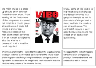 60539594650828The appeal to this style of magazine is that music can change young people; it can make them rich and successful as well as famous.00The appeal to this style of magazine is that music can change young people; it can make them rich and successful as well as famous.-8045454650740When I was analysing this I started to think about the target audience, the target audience is aimed at 15-25 years old for the simple reason of this magazine specifically having content for a younger audience. I figured this out because of the imagery and small amount of text also the contrasting colours of the man and the text.00When I was analysing this I started to think about the target audience, the target audience is aimed at 15-25 years old for the simple reason of this magazine specifically having content for a younger audience. I figured this out because of the imagery and small amount of text also the contrasting colours of the man and the text.-804545-126365the main image is a close-up shot to show emotion from the cover artist. From looking at the front cover of this magazine you could put this into a music genre straight away, I could tell this is a grime/ rap magazine because the man on the front cover he is of an African background also the way he is presented is of a wealthy music big shot 00the main image is a close-up shot to show emotion from the cover artist. From looking at the front cover of this magazine you could put this into a music genre straight away, I could tell this is a grime/ rap magazine because the man on the front cover he is of an African background also the way he is presented is of a wealthy music big shot 2963545282575006053346-125818firstly, some of the text is in red which could emphasise the danger involved in a gangster lifestyle as red is the colour of danger and is sharp and hits the readers eye straight away. The contrast of colours is very good because black and red reflect off of each other quite nicely. 400000firstly, some of the text is in red which could emphasise the danger involved in a gangster lifestyle as red is the colour of danger and is sharp and hits the readers eye straight away. The contrast of colours is very good because black and red reflect off of each other quite nicely. <br />