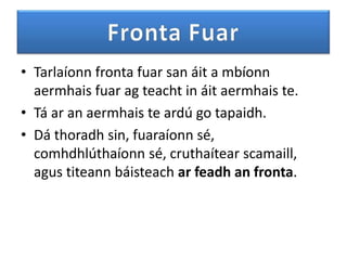 • Tarlaíonn fronta fuar san áit a mbíonn
  aermhais fuar ag teacht in áit aermhais te.
• Tá ar an aermhais te ardú go tapaidh.
• Dá thoradh sin, fuaraíonn sé,
  comhdhlúthaíonn sé, cruthaítear scamaill,
  agus titeann báisteach ar feadh an fronta.
 