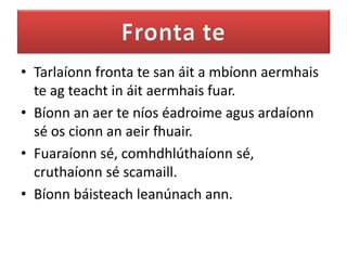 • Tarlaíonn fronta te san áit a mbíonn aermhais
  te ag teacht in áit aermhais fuar.
• Bíonn an aer te níos éadroime agus ardaíonn
  sé os cionn an aeir fhuair.
• Fuaraíonn sé, comhdhlúthaíonn sé,
  cruthaíonn sé scamaill.
• Bíonn báisteach leanúnach ann.
 