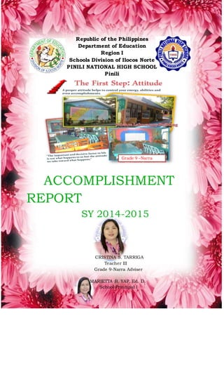 Republic of the Philippines
Department of Education
Region I
Schools Division of Ilocos Norte
PINILI NATIONAL HIGH SCHOOL
Pinili
ACCOMPLISHMENT
REPORT
SY 2014-2015
CRISTINA S. TARRIGA
Teacher III
Grade 9-Narra Adviser
MARIETTA B. YAP, Ed. D.
School Principal I
Grade 9 –Narra
Classroom
 