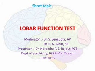 LOBAR FUNCTION TEST
Moderator :- Dr. S. Sengupta, AP
Dr. S. A. Alam, SR
Presenter :- Dr. Narendra P. S. Rajput,PGT
Dept of psychiatry, LGBRIMH, Tezpur
JULY 2015
Short topic
 