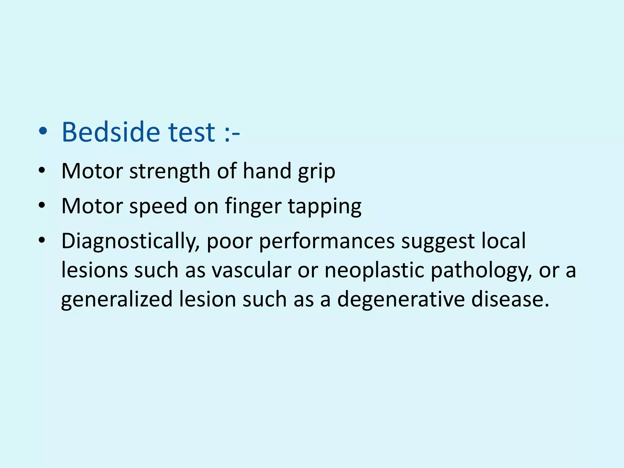 • Bedside test :-
• Motor strength of hand grip
• Motor speed on finger tapping
• Diagnostically, poor performances suggest local
  lesions such as vascular or neoplastic pathology, or a
  generalized lesion such as a degenerative disease.
 