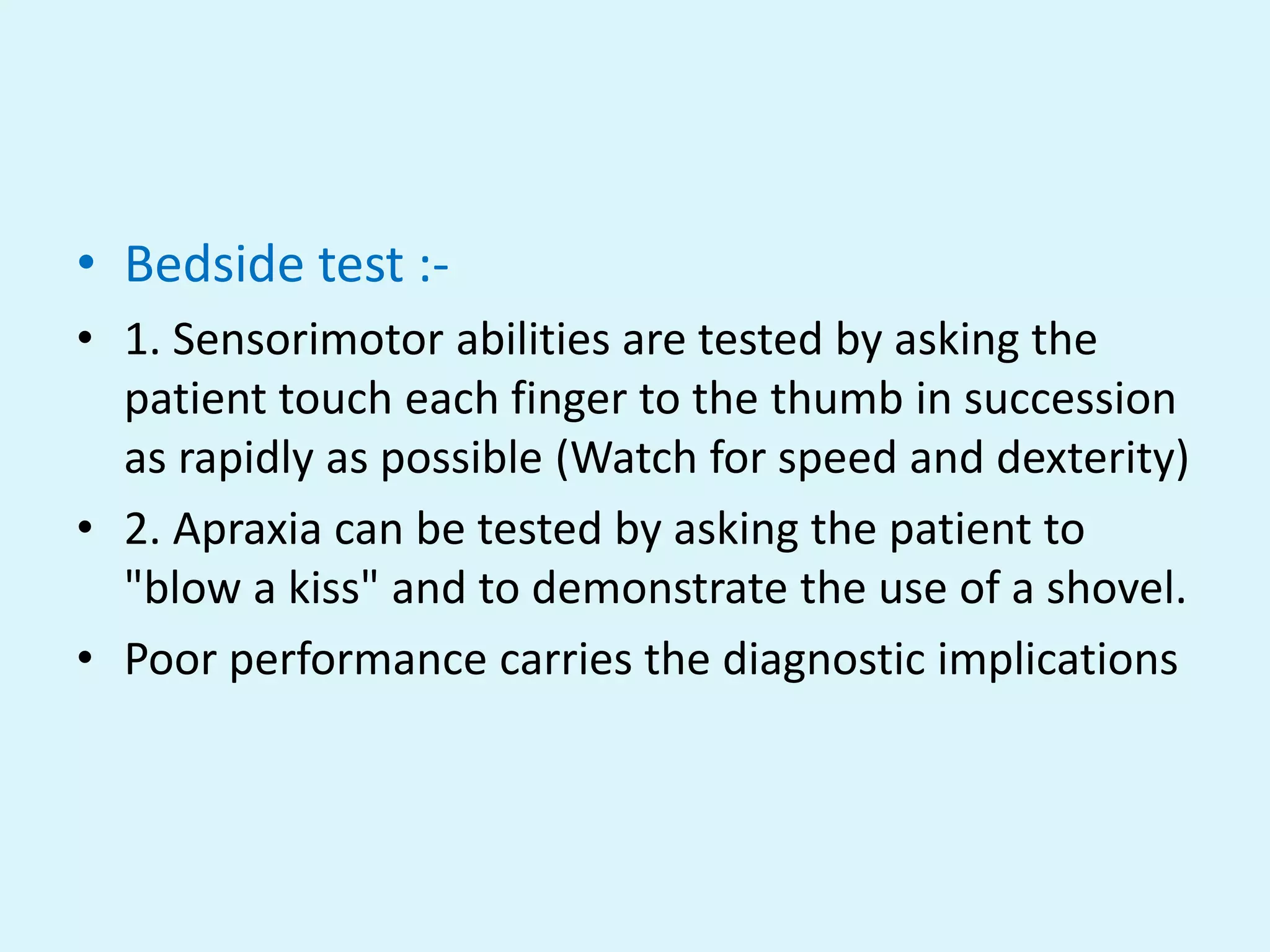 • Bedside test :-
• 1. Sensorimotor abilities are tested by asking the
  patient touch each finger to the thumb in succession
  as rapidly as possible (Watch for speed and dexterity)
• 2. Apraxia can be tested by asking the patient to
  "blow a kiss" and to demonstrate the use of a shovel.
• Poor performance carries the diagnostic implications
 