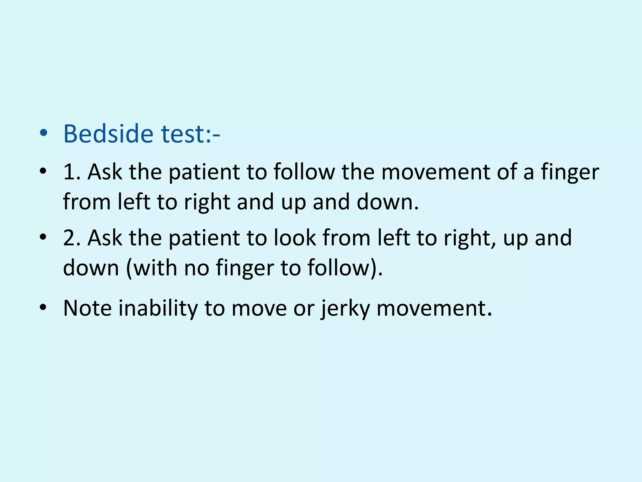 • Bedside test:-
• 1. Ask the patient to follow the movement of a finger
  from left to right and up and down.
• 2. Ask the patient to look from left to right, up and
  down (with no finger to follow).
• Note inability to move or jerky movement.
 