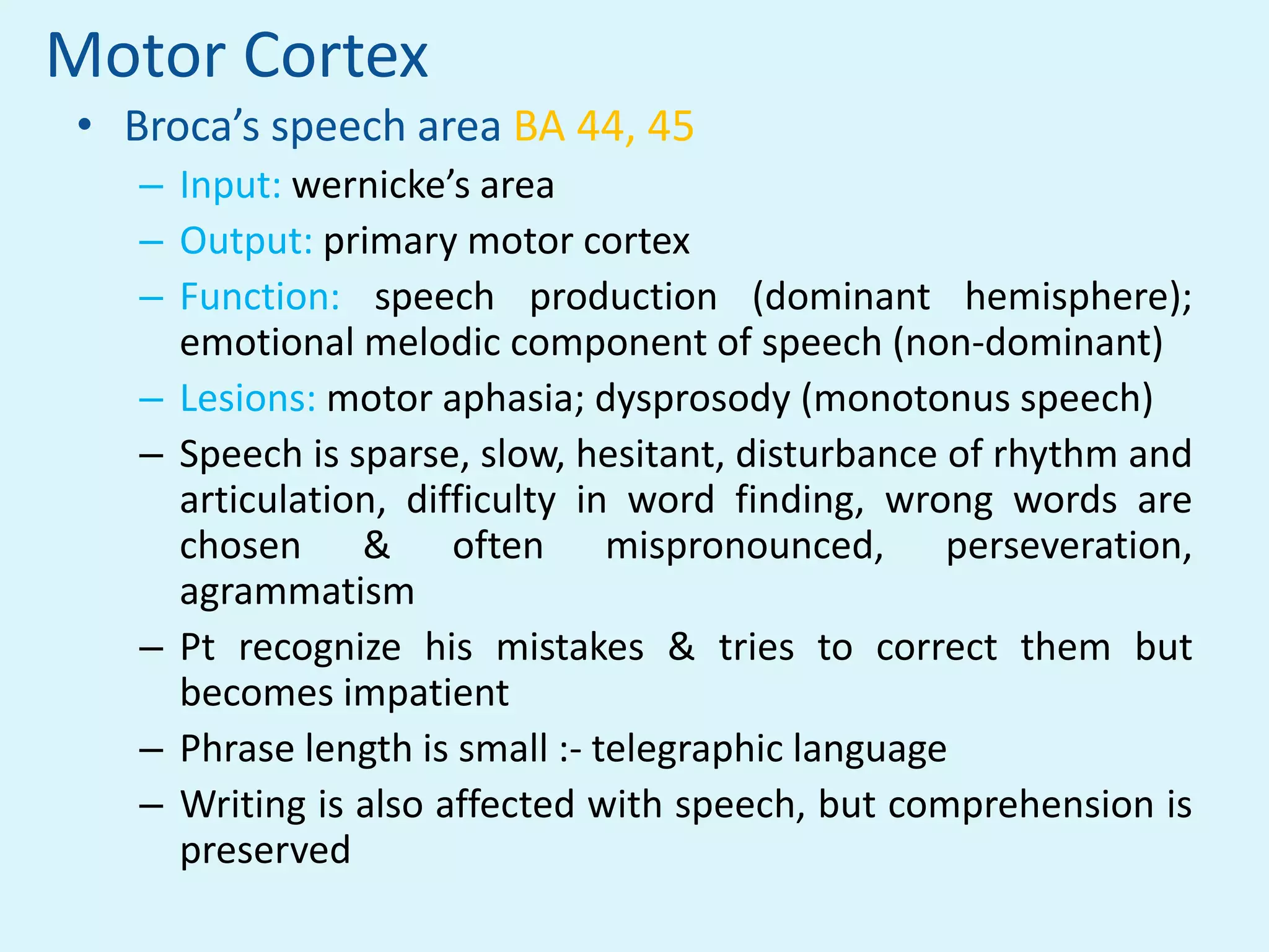 Motor Cortex
• Broca’s speech area BA 44, 45
   – Input: wernicke’s area
   – Output: primary motor cortex
   – Function: speech production (dominant hemisphere);
     emotional melodic component of speech (non-dominant)
   – Lesions: motor aphasia; dysprosody (monotonus speech)
   – Speech is sparse, slow, hesitant, disturbance of rhythm and
     articulation, difficulty in word finding, wrong words are
     chosen & often mispronounced, perseveration,
     agrammatism
   – Pt recognize his mistakes & tries to correct them but
     becomes impatient
   – Phrase length is small :- telegraphic language
   – Writing is also affected with speech, but comprehension is
     preserved
 