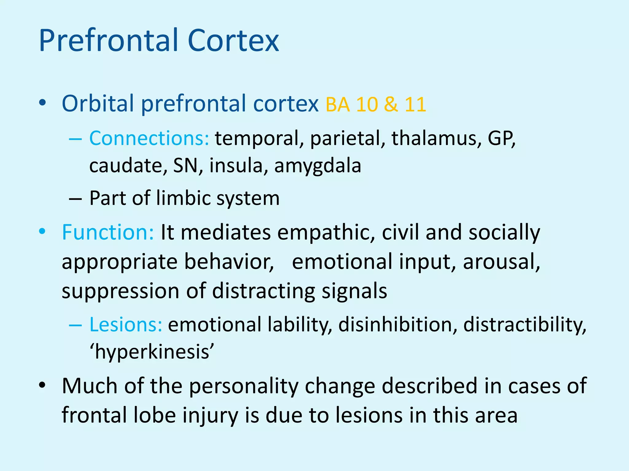 Prefrontal Cortex
• Orbital prefrontal cortex BA 10 & 11
   – Connections: temporal, parietal, thalamus, GP,
     caudate, SN, insula, amygdala
   – Part of limbic system
• Function: It mediates empathic, civil and socially
  appropriate behavior, emotional input, arousal,
  suppression of distracting signals
   – Lesions: emotional lability, disinhibition, distractibility,
     ‘hyperkinesis’
• Much of the personality change described in cases of
  frontal lobe injury is due to lesions in this area
 