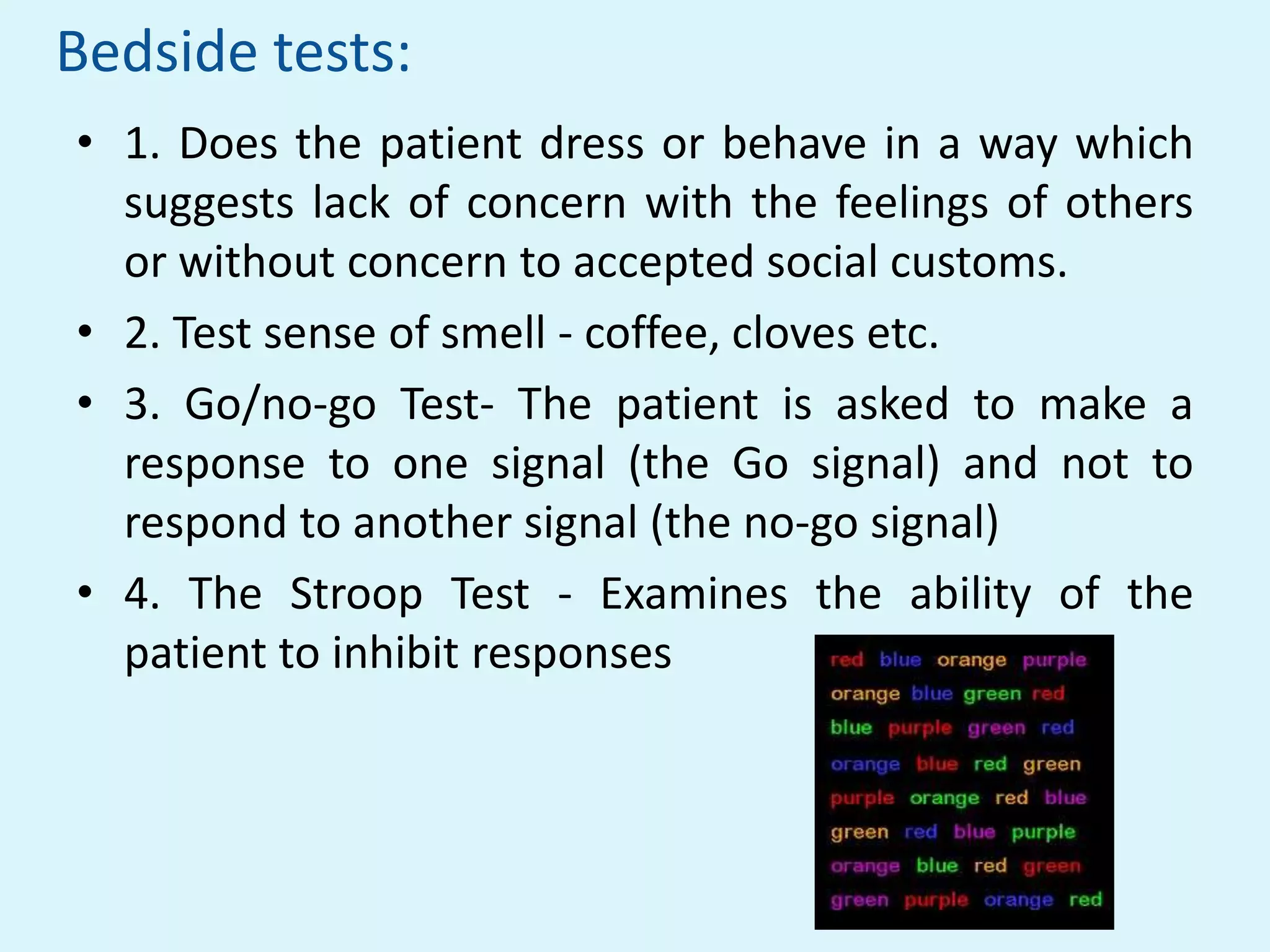 Bedside tests:
• 1. Does the patient dress or behave in a way which
  suggests lack of concern with the feelings of others
  or without concern to accepted social customs.
• 2. Test sense of smell - coffee, cloves etc.
• 3. Go/no-go Test- The patient is asked to make a
  response to one signal (the Go signal) and not to
  respond to another signal (the no-go signal)
• 4. The Stroop Test - Examines the ability of the
  patient to inhibit responses
 