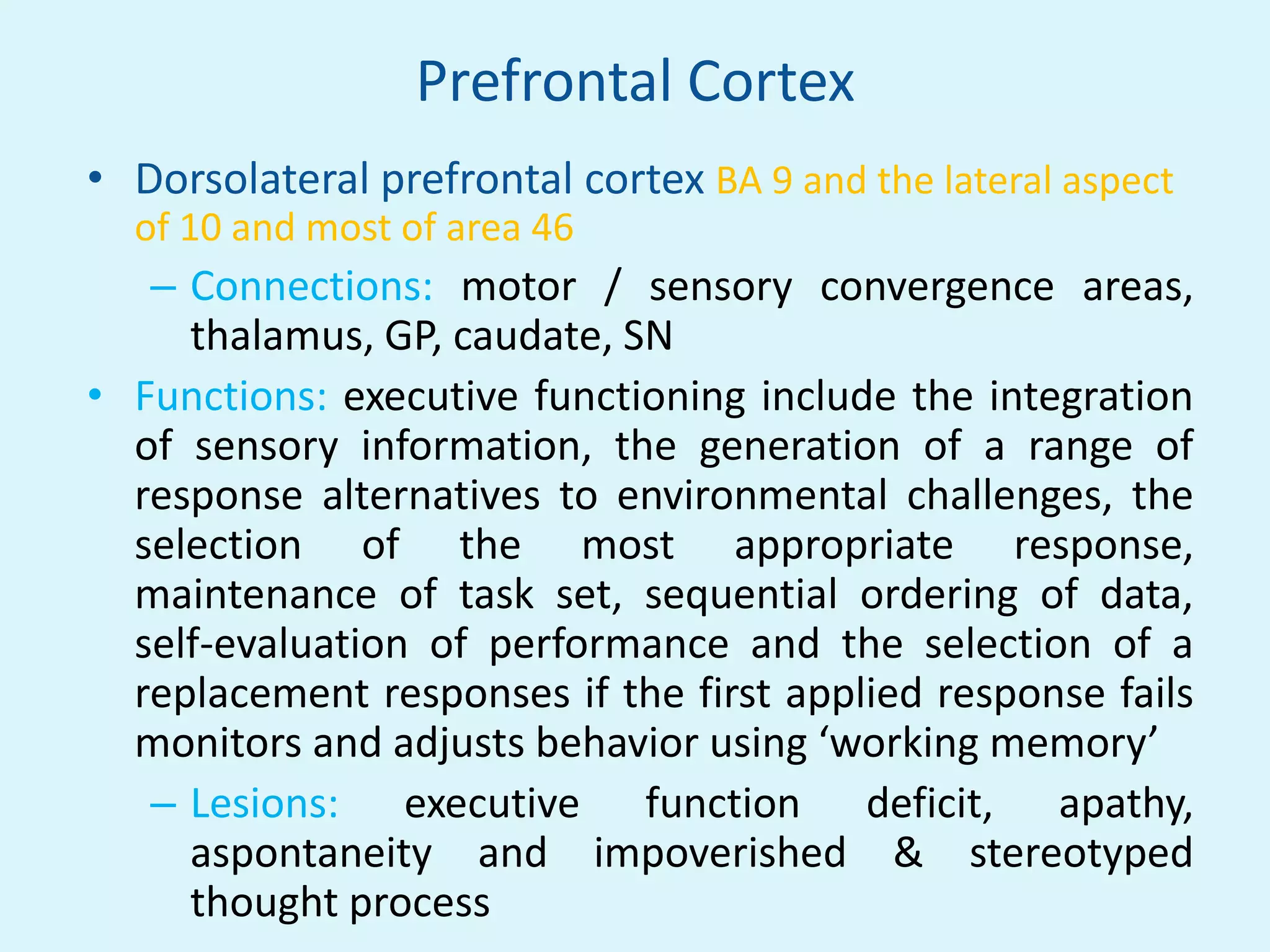 Prefrontal Cortex
• Dorsolateral prefrontal cortex BA 9 and the lateral aspect
  of 10 and most of area 46
   – Connections: motor / sensory convergence areas,
     thalamus, GP, caudate, SN
• Functions: executive functioning include the integration
  of sensory information, the generation of a range of
  response alternatives to environmental challenges, the
  selection of the most appropriate response,
  maintenance of task set, sequential ordering of data,
  self-evaluation of performance and the selection of a
  replacement responses if the first applied response fails
  monitors and adjusts behavior using ‘working memory’
   – Lesions: executive function deficit, apathy,
     aspontaneity and impoverished & stereotyped
     thought process
 