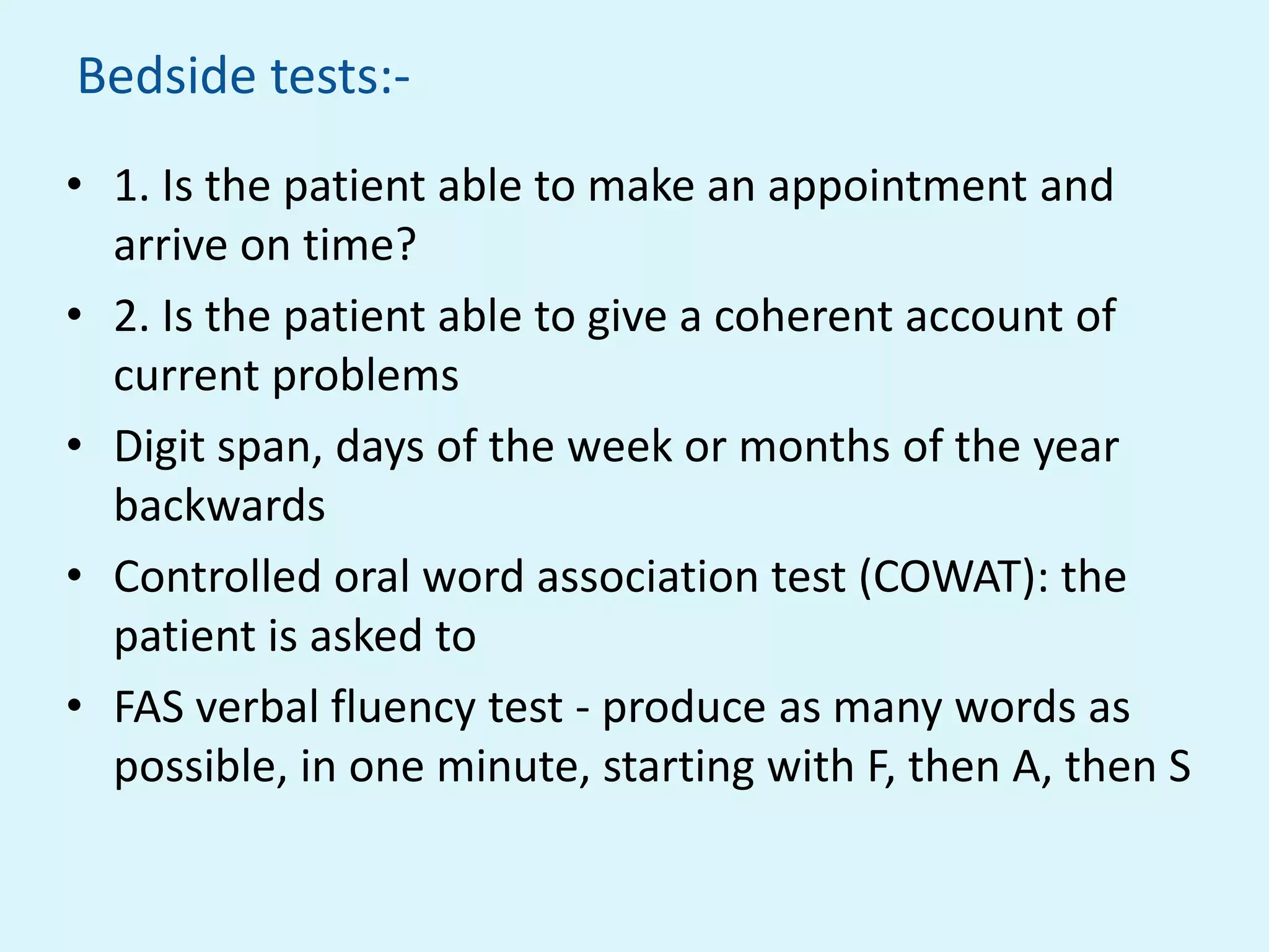 Bedside tests:-
• 1. Is the patient able to make an appointment and
  arrive on time?
• 2. Is the patient able to give a coherent account of
  current problems
• Digit span, days of the week or months of the year
  backwards
• Controlled oral word association test (COWAT): the
  patient is asked to
• FAS verbal fluency test - produce as many words as
  possible, in one minute, starting with F, then A, then S
 