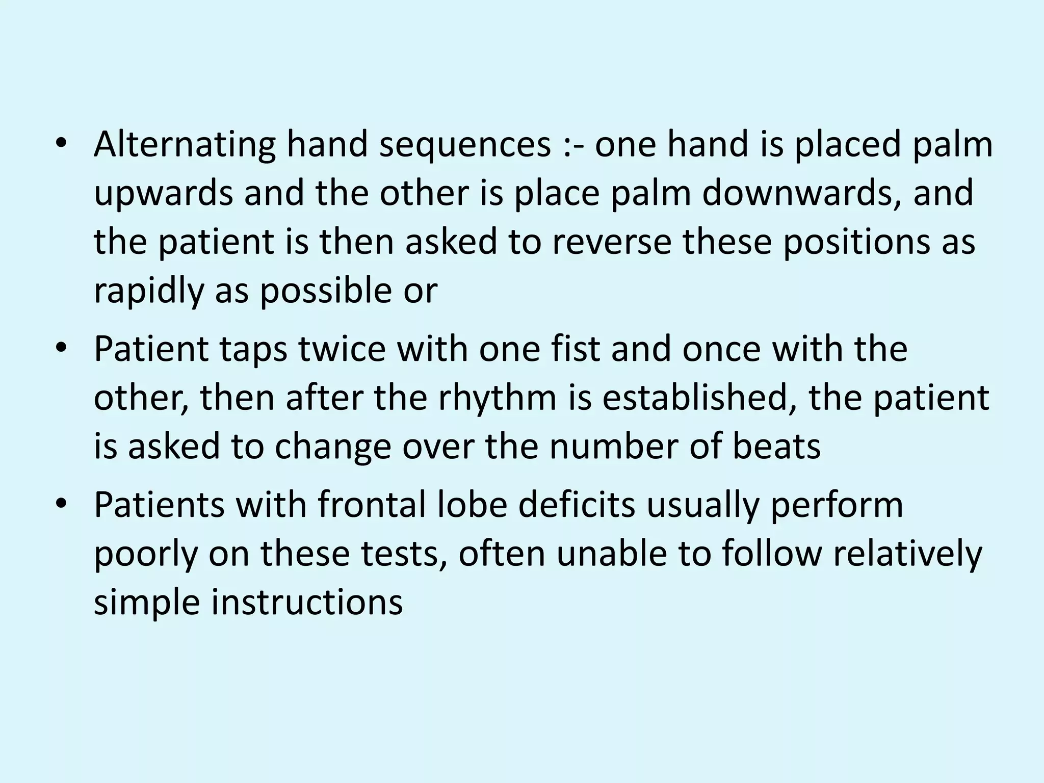 • Alternating hand sequences :- one hand is placed palm
  upwards and the other is place palm downwards, and
  the patient is then asked to reverse these positions as
  rapidly as possible or
• Patient taps twice with one fist and once with the
  other, then after the rhythm is established, the patient
  is asked to change over the number of beats
• Patients with frontal lobe deficits usually perform
  poorly on these tests, often unable to follow relatively
  simple instructions
 