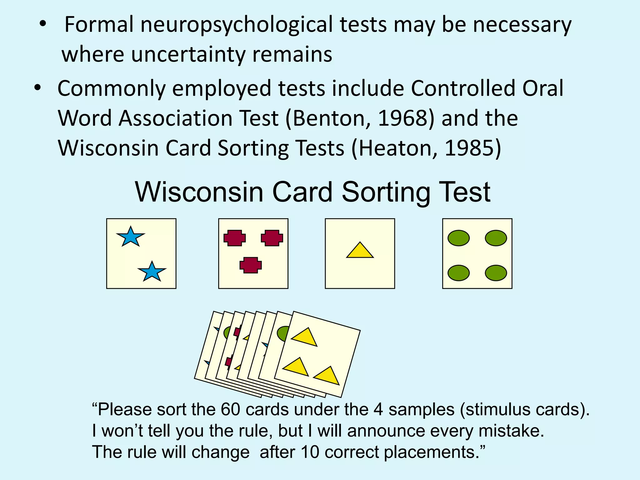 • Formal neuropsychological tests may be necessary
   where uncertainty remains
• Commonly employed tests include Controlled Oral
   Word Association Test (Benton, 1968) and the
   Wisconsin Card Sorting Tests (Heaton, 1985)
          Wisconsin Card Sorting Test




     “Please sort the 60 cards under the 4 samples (stimulus cards).
     I won‟t tell you the rule, but I will announce every mistake.
     The rule will change after 10 correct placements.”
 
