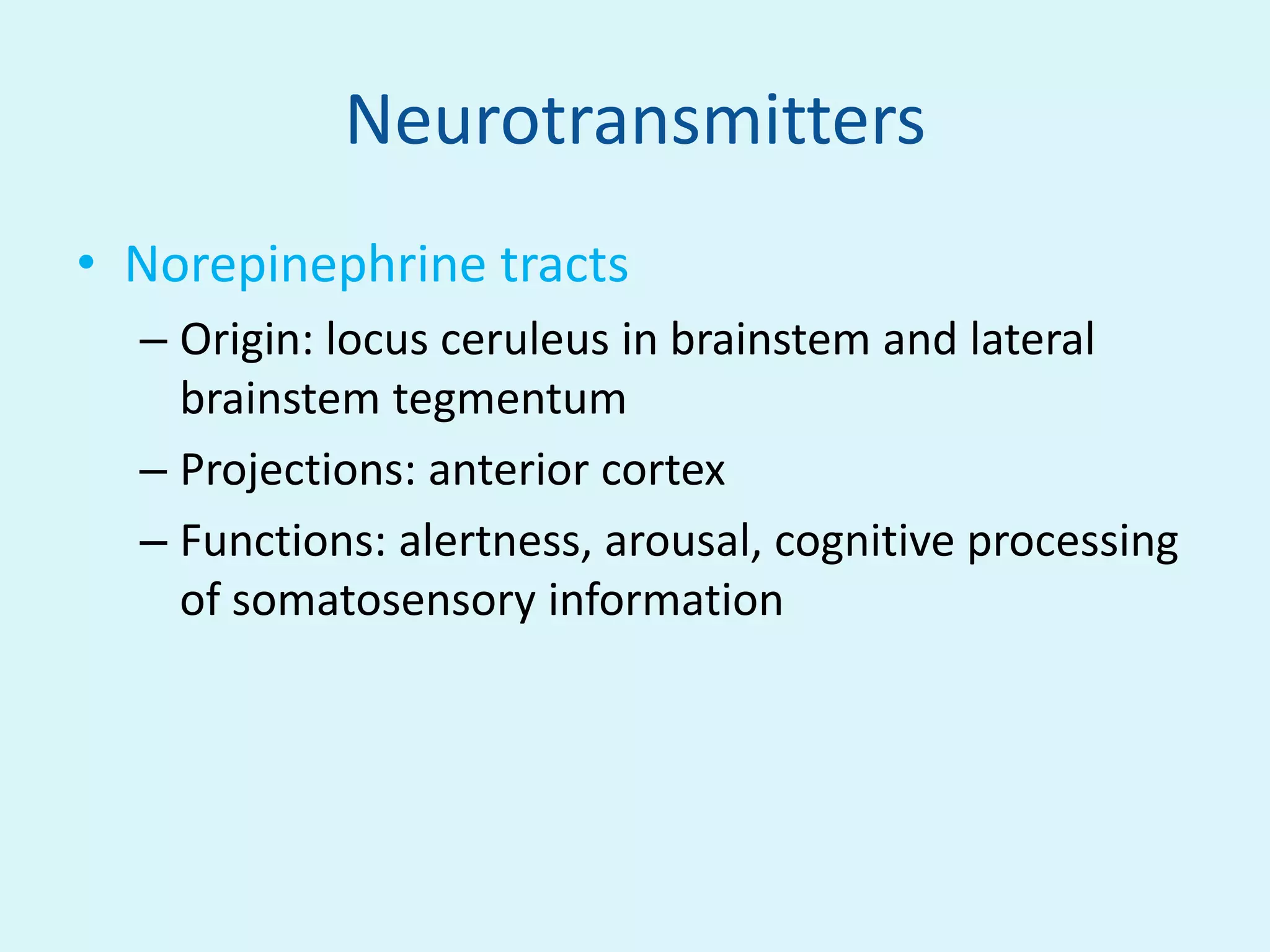 Neurotransmitters
• Norepinephrine tracts
  – Origin: locus ceruleus in brainstem and lateral
    brainstem tegmentum
  – Projections: anterior cortex
  – Functions: alertness, arousal, cognitive processing
    of somatosensory information
 