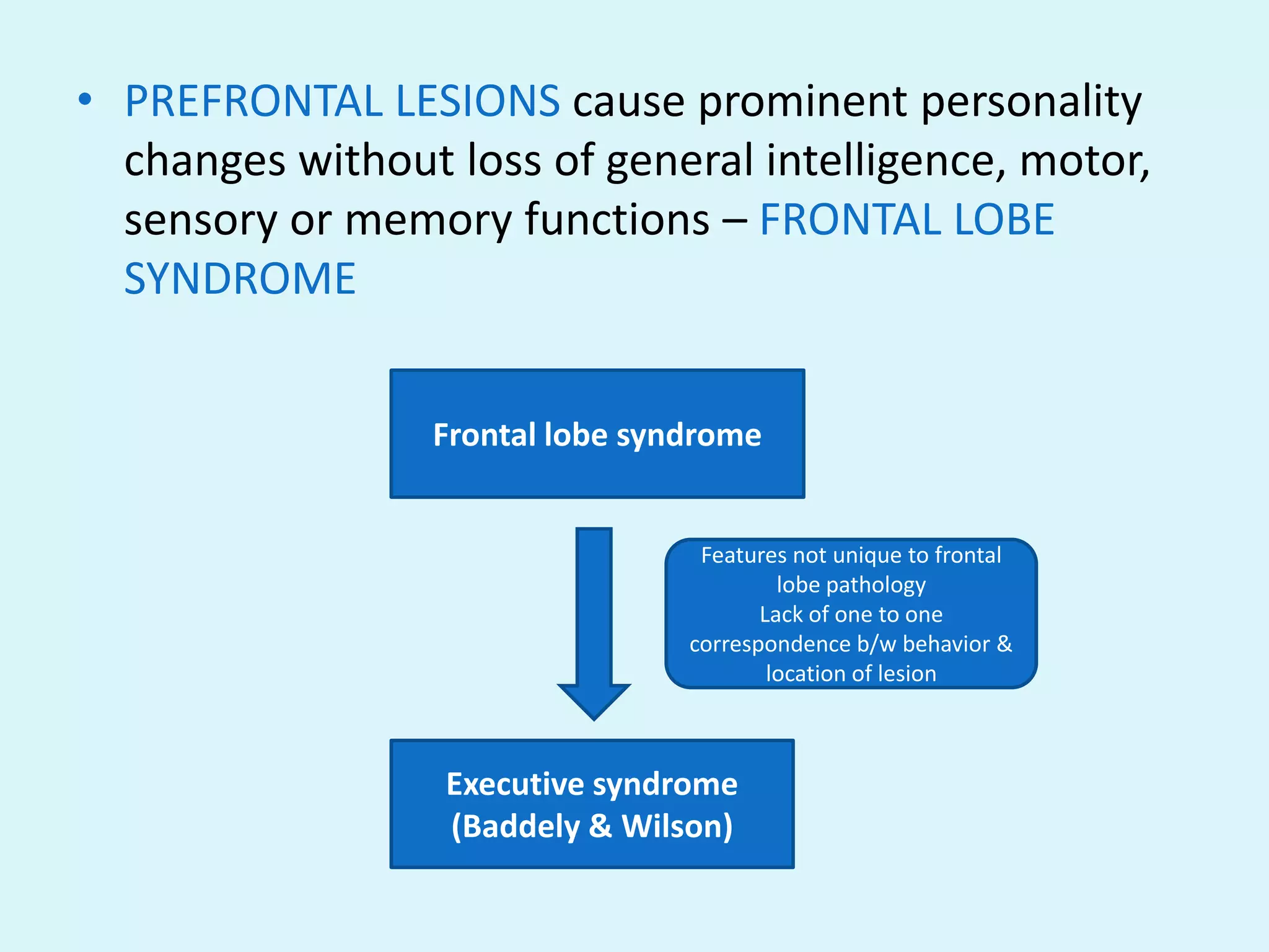 • PREFRONTAL LESIONS cause prominent personality
  changes without loss of general intelligence, motor,
  sensory or memory functions – FRONTAL LOBE
  SYNDROME


                 Frontal lobe syndrome


                                  Features not unique to frontal
                                          lobe pathology
                                        Lack of one to one
                                 correspondence b/w behavior &
                                         location of lesion



                  Executive syndrome
                  (Baddely & Wilson)
 