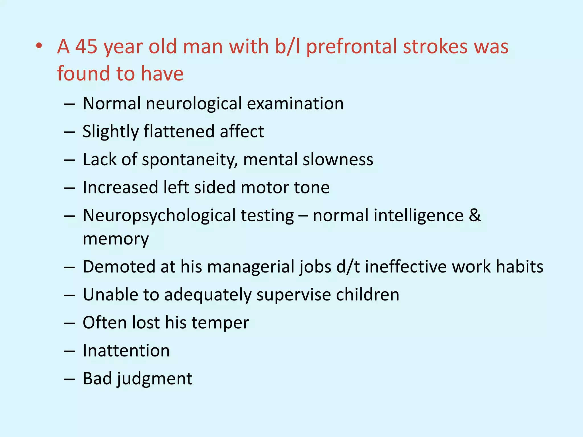 • A 45 year old man with b/l prefrontal strokes was
  found to have
   –   Normal neurological examination
   –   Slightly flattened affect
   –   Lack of spontaneity, mental slowness
   –   Increased left sided motor tone
   –   Neuropsychological testing – normal intelligence &
       memory
   –   Demoted at his managerial jobs d/t ineffective work habits
   –   Unable to adequately supervise children
   –   Often lost his temper
   –   Inattention
   –   Bad judgment
 
