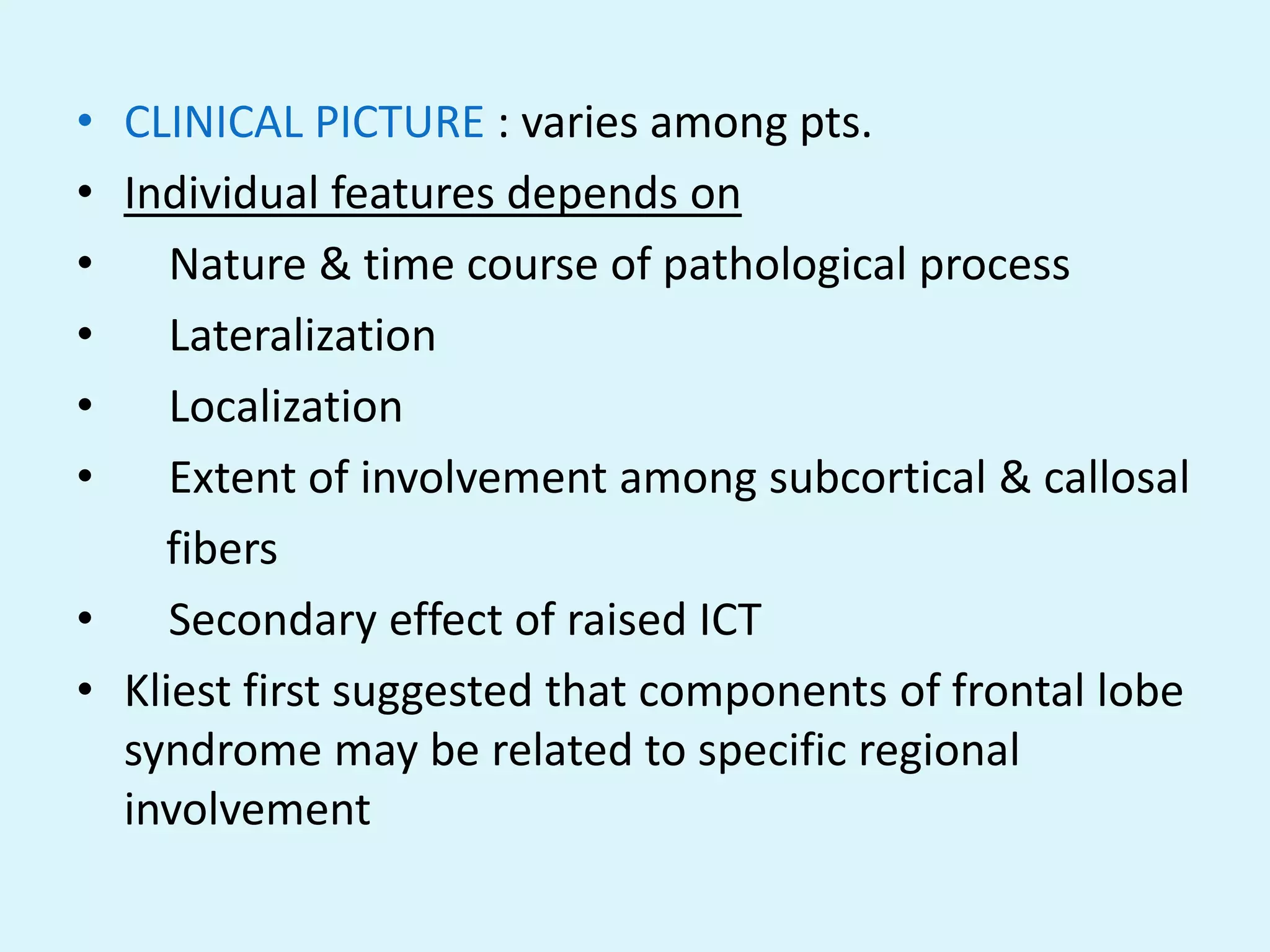 • CLINICAL PICTURE : varies among pts.
• Individual features depends on
•    Nature & time course of pathological process
•    Lateralization
•    Localization
•    Extent of involvement among subcortical & callosal
    fibers
•    Secondary effect of raised ICT
• Kliest first suggested that components of frontal lobe
  syndrome may be related to specific regional
  involvement
 