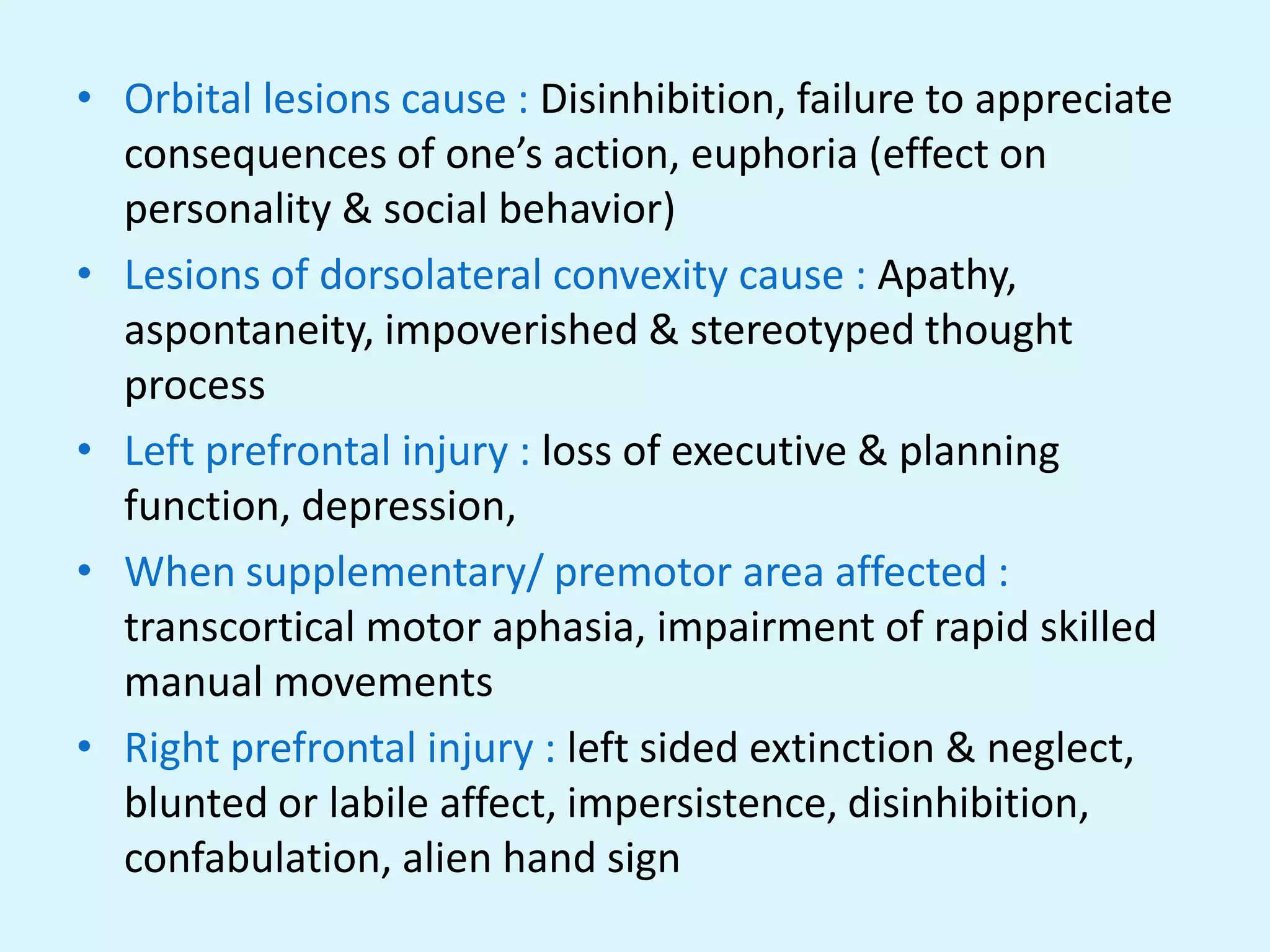 • Orbital lesions cause : Disinhibition, failure to appreciate
  consequences of one’s action, euphoria (effect on
  personality & social behavior)
• Lesions of dorsolateral convexity cause : Apathy,
  aspontaneity, impoverished & stereotyped thought
  process
• Left prefrontal injury : loss of executive & planning
  function, depression,
• When supplementary/ premotor area affected :
  transcortical motor aphasia, impairment of rapid skilled
  manual movements
• Right prefrontal injury : left sided extinction & neglect,
  blunted or labile affect, impersistence, disinhibition,
  confabulation, alien hand sign
 
