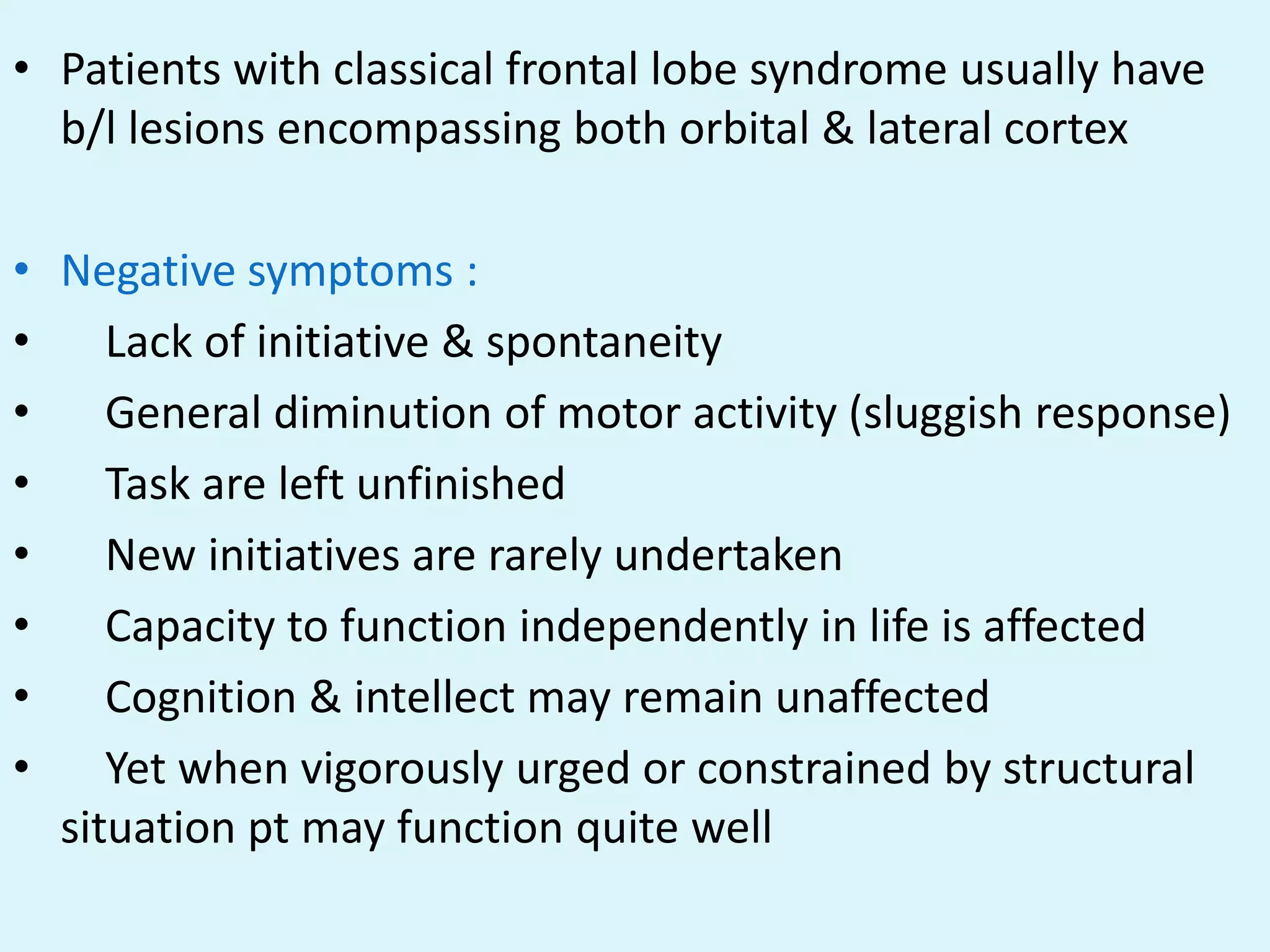 • Patients with classical frontal lobe syndrome usually have
  b/l lesions encompassing both orbital & lateral cortex

• Negative symptoms :
•    Lack of initiative & spontaneity
•    General diminution of motor activity (sluggish response)
•    Task are left unfinished
•    New initiatives are rarely undertaken
•    Capacity to function independently in life is affected
•    Cognition & intellect may remain unaffected
•    Yet when vigorously urged or constrained by structural
  situation pt may function quite well
 