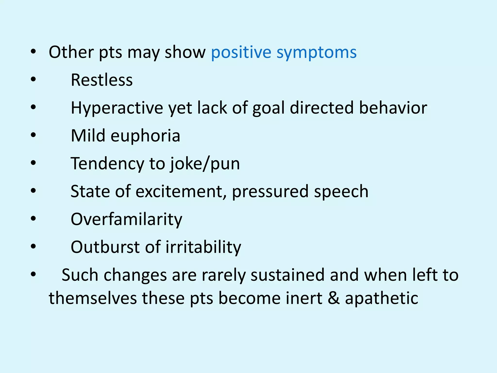 • Other pts may show positive symptoms
•    Restless
•    Hyperactive yet lack of goal directed behavior
•    Mild euphoria
•    Tendency to joke/pun
•    State of excitement, pressured speech
•    Overfamilarity
•    Outburst of irritability
• Such changes are rarely sustained and when left to
  themselves these pts become inert & apathetic
 