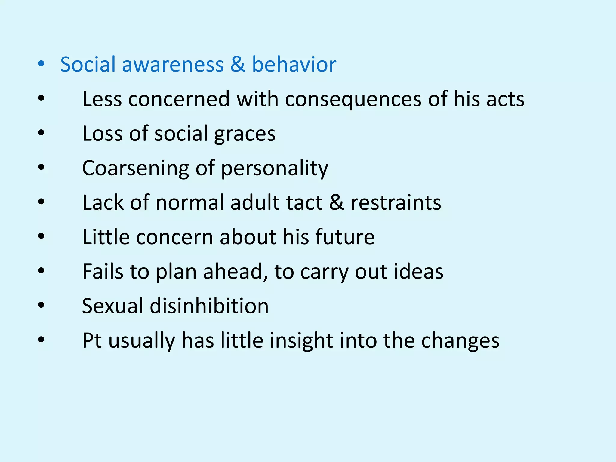 • Social awareness & behavior
•   Less concerned with consequences of his acts
•   Loss of social graces
•   Coarsening of personality
•   Lack of normal adult tact & restraints
•   Little concern about his future
•   Fails to plan ahead, to carry out ideas
•   Sexual disinhibition
•   Pt usually has little insight into the changes
 