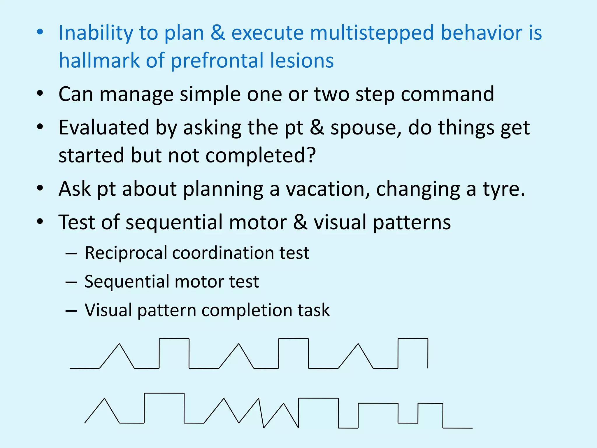 • Inability to plan & execute multistepped behavior is
  hallmark of prefrontal lesions
• Can manage simple one or two step command
• Evaluated by asking the pt & spouse, do things get
  started but not completed?
• Ask pt about planning a vacation, changing a tyre.
• Test of sequential motor & visual patterns
   – Reciprocal coordination test
   – Sequential motor test
   – Visual pattern completion task
 
