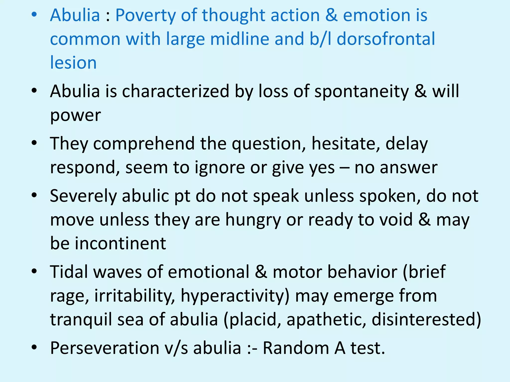 • Abulia : Poverty of thought action & emotion is
  common with large midline and b/l dorsofrontal
  lesion
• Abulia is characterized by loss of spontaneity & will
  power
• They comprehend the question, hesitate, delay
  respond, seem to ignore or give yes – no answer
• Severely abulic pt do not speak unless spoken, do not
  move unless they are hungry or ready to void & may
  be incontinent
• Tidal waves of emotional & motor behavior (brief
  rage, irritability, hyperactivity) may emerge from
  tranquil sea of abulia (placid, apathetic, disinterested)
• Perseveration v/s abulia :- Random A test.
 