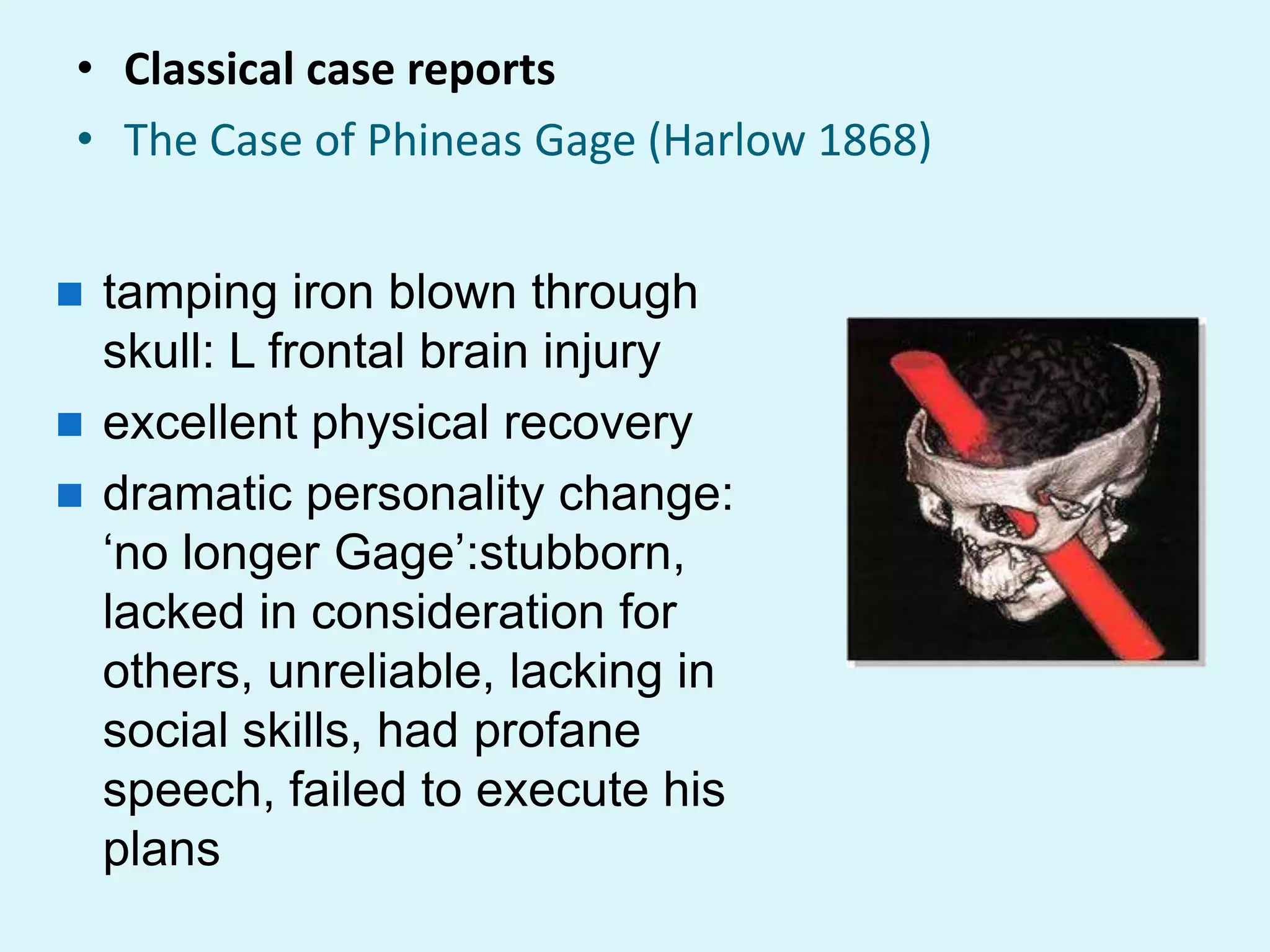 • Classical case reports
• The Case of Phineas Gage (Harlow 1868)


 tamping iron blown through
  skull: L frontal brain injury
 excellent physical recovery
 dramatic personality change:
  „no longer Gage‟:stubborn,
  lacked in consideration for
  others, unreliable, lacking in
  social skills, had profane
  speech, failed to execute his
  plans
 