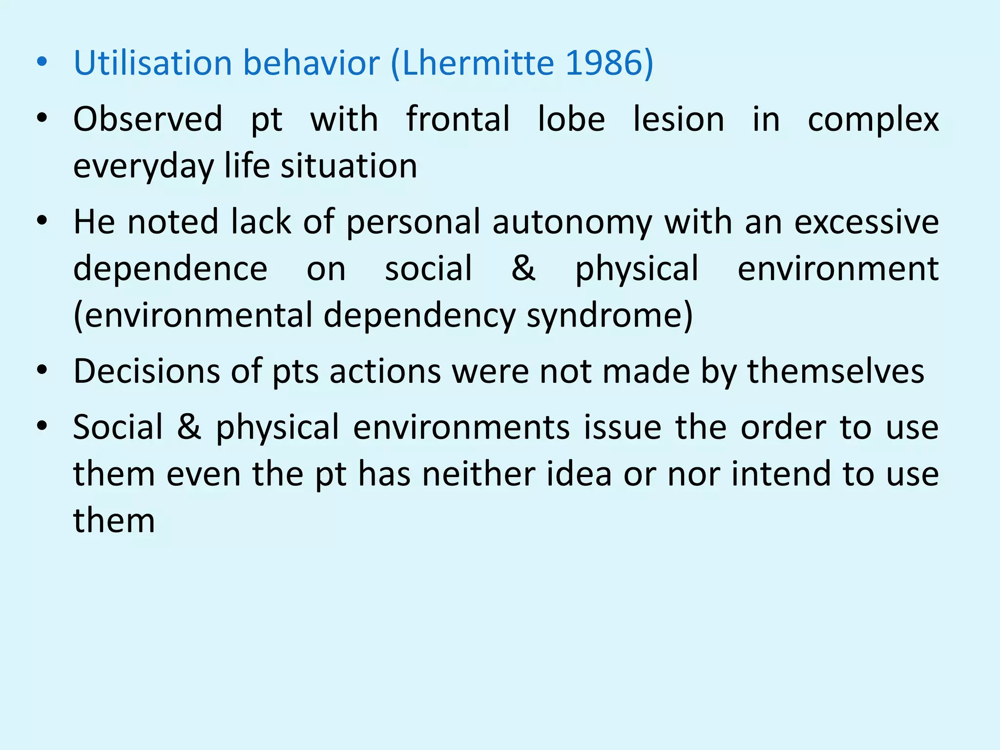 • Utilisation behavior (Lhermitte 1986)
• Observed pt with frontal lobe lesion in complex
  everyday life situation
• He noted lack of personal autonomy with an excessive
  dependence on social & physical environment
  (environmental dependency syndrome)
• Decisions of pts actions were not made by themselves
• Social & physical environments issue the order to use
  them even the pt has neither idea or nor intend to use
  them
 
