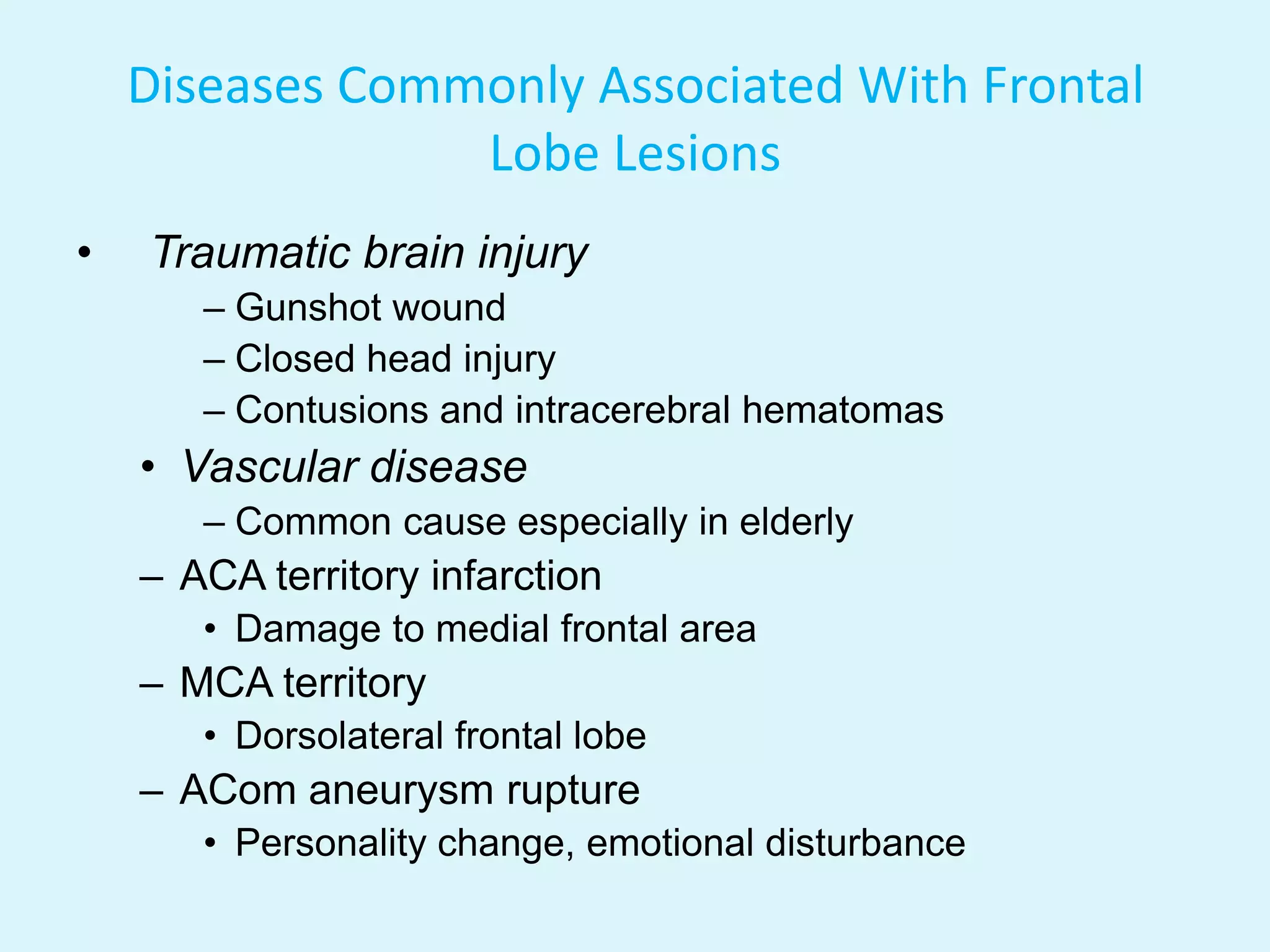 Diseases Commonly Associated With Frontal
                 Lobe Lesions
•   Traumatic brain injury
       – Gunshot wound
       – Closed head injury
       – Contusions and intracerebral hematomas
    • Vascular disease
       – Common cause especially in elderly
    – ACA territory infarction
       • Damage to medial frontal area
    – MCA territory
       • Dorsolateral frontal lobe
    – ACom aneurysm rupture
       • Personality change, emotional disturbance
 