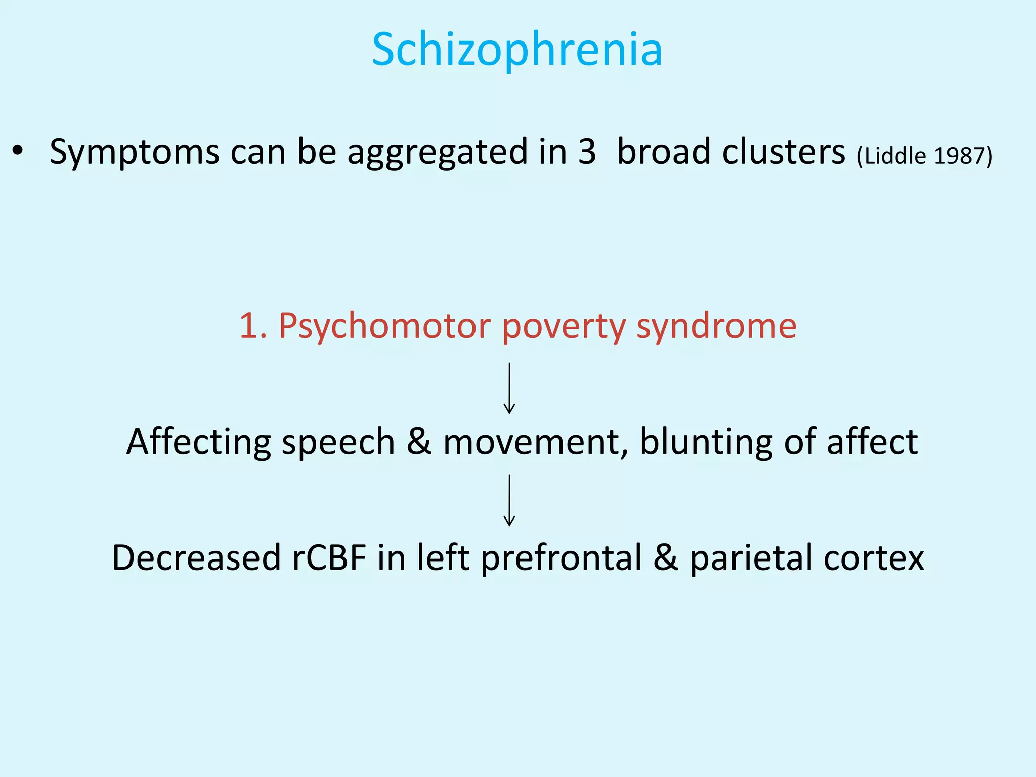 Schizophrenia
• Symptoms can be aggregated in 3 broad clusters (Liddle 1987)



              1. Psychomotor poverty syndrome

       Affecting speech & movement, blunting of affect

      Decreased rCBF in left prefrontal & parietal cortex
 