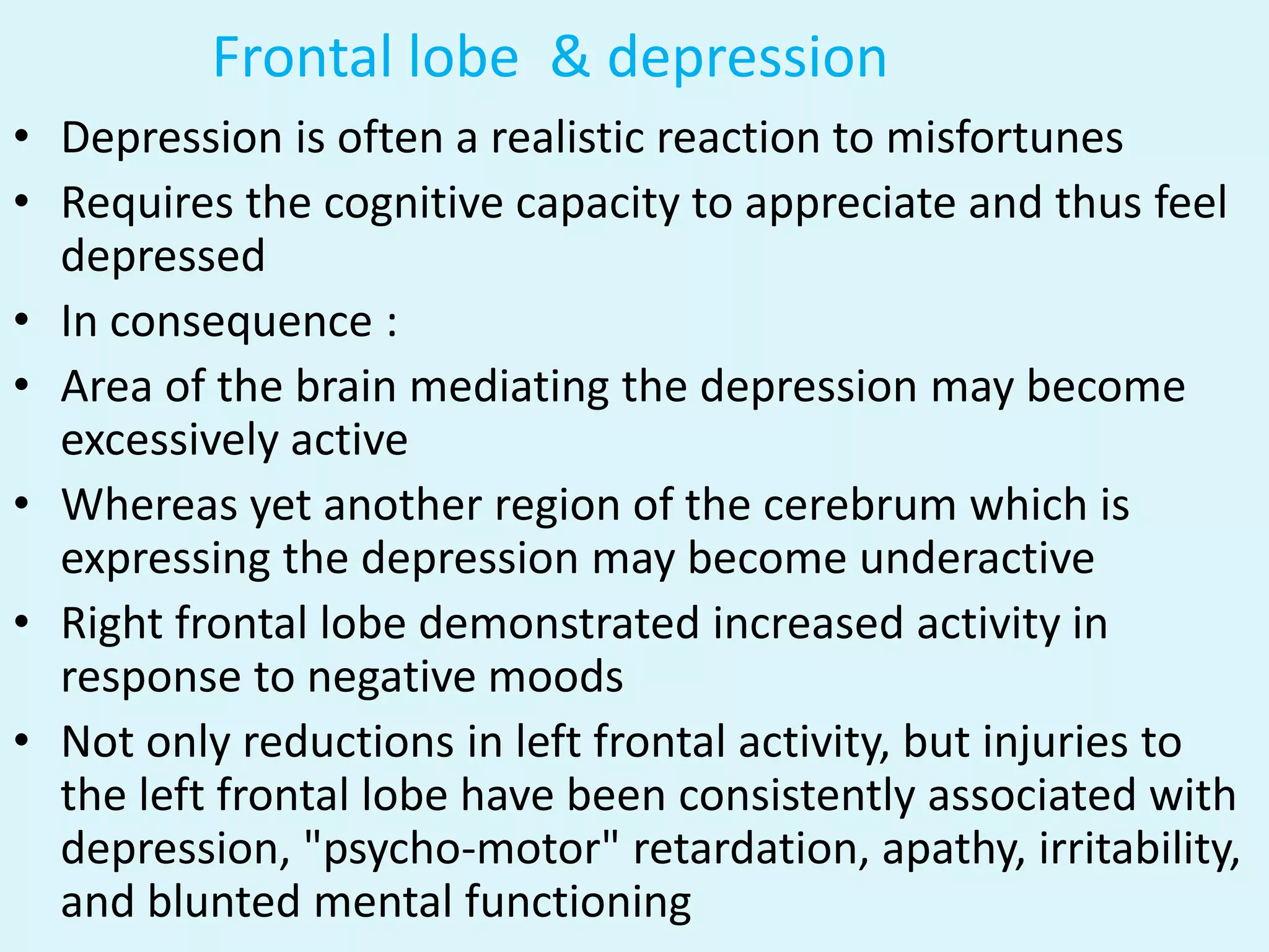 Frontal lobe & depression
• Depression is often a realistic reaction to misfortunes
• Requires the cognitive capacity to appreciate and thus feel
  depressed
• In consequence :
• Area of the brain mediating the depression may become
  excessively active
• Whereas yet another region of the cerebrum which is
  expressing the depression may become underactive
• Right frontal lobe demonstrated increased activity in
  response to negative moods
• Not only reductions in left frontal activity, but injuries to
  the left frontal lobe have been consistently associated with
  depression, "psycho-motor" retardation, apathy, irritability,
  and blunted mental functioning
 