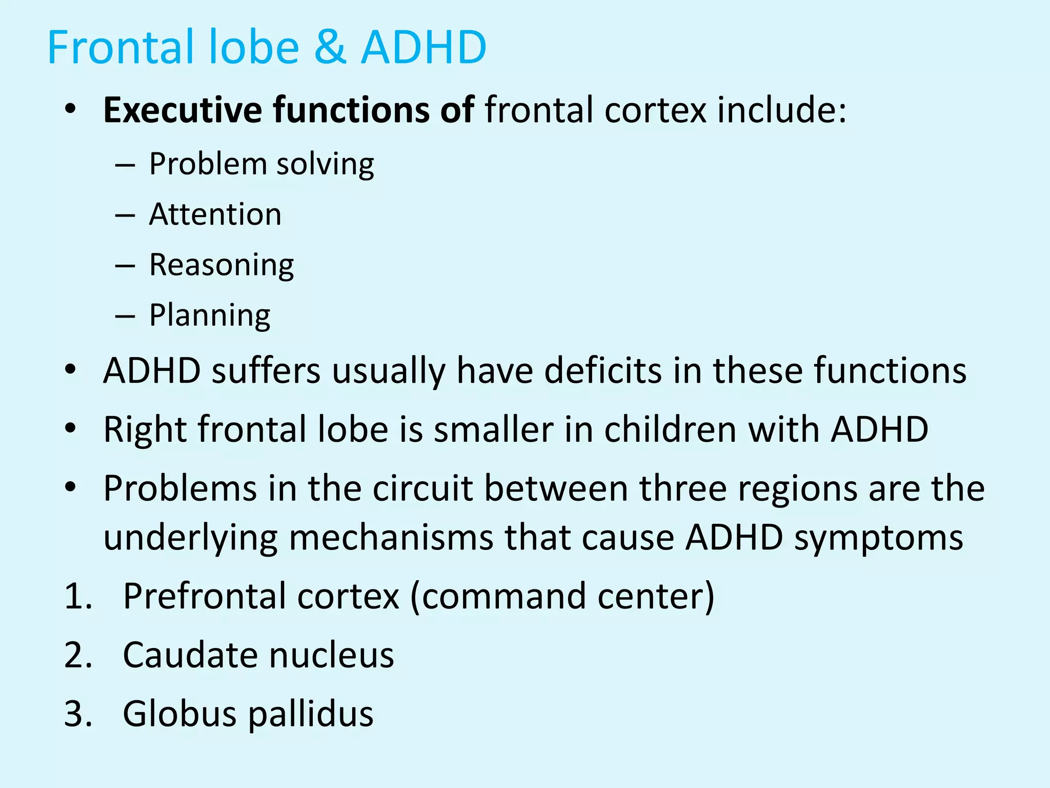 Frontal lobe & ADHD
• Executive functions of frontal cortex include:
   –   Problem solving
   –   Attention
   –   Reasoning
   –   Planning
• ADHD suffers usually have deficits in these functions
• Right frontal lobe is smaller in children with ADHD
• Problems in the circuit between three regions are the
  underlying mechanisms that cause ADHD symptoms
1. Prefrontal cortex (command center)
2. Caudate nucleus
3. Globus pallidus
 
