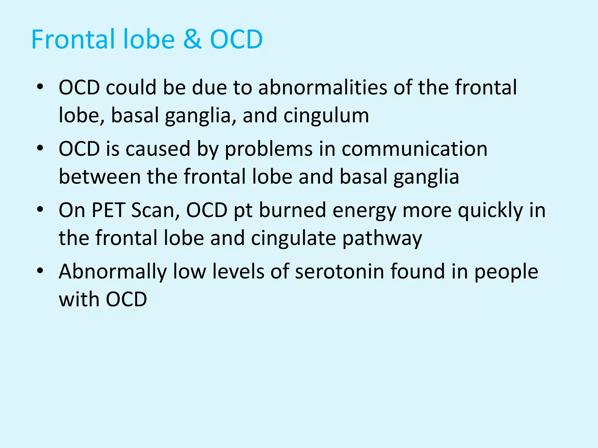 Frontal lobe & OCD
• OCD could be due to abnormalities of the frontal
  lobe, basal ganglia, and cingulum
• OCD is caused by problems in communication
  between the frontal lobe and basal ganglia
• On PET Scan, OCD pt burned energy more quickly in
  the frontal lobe and cingulate pathway
• Abnormally low levels of serotonin found in people
  with OCD
 