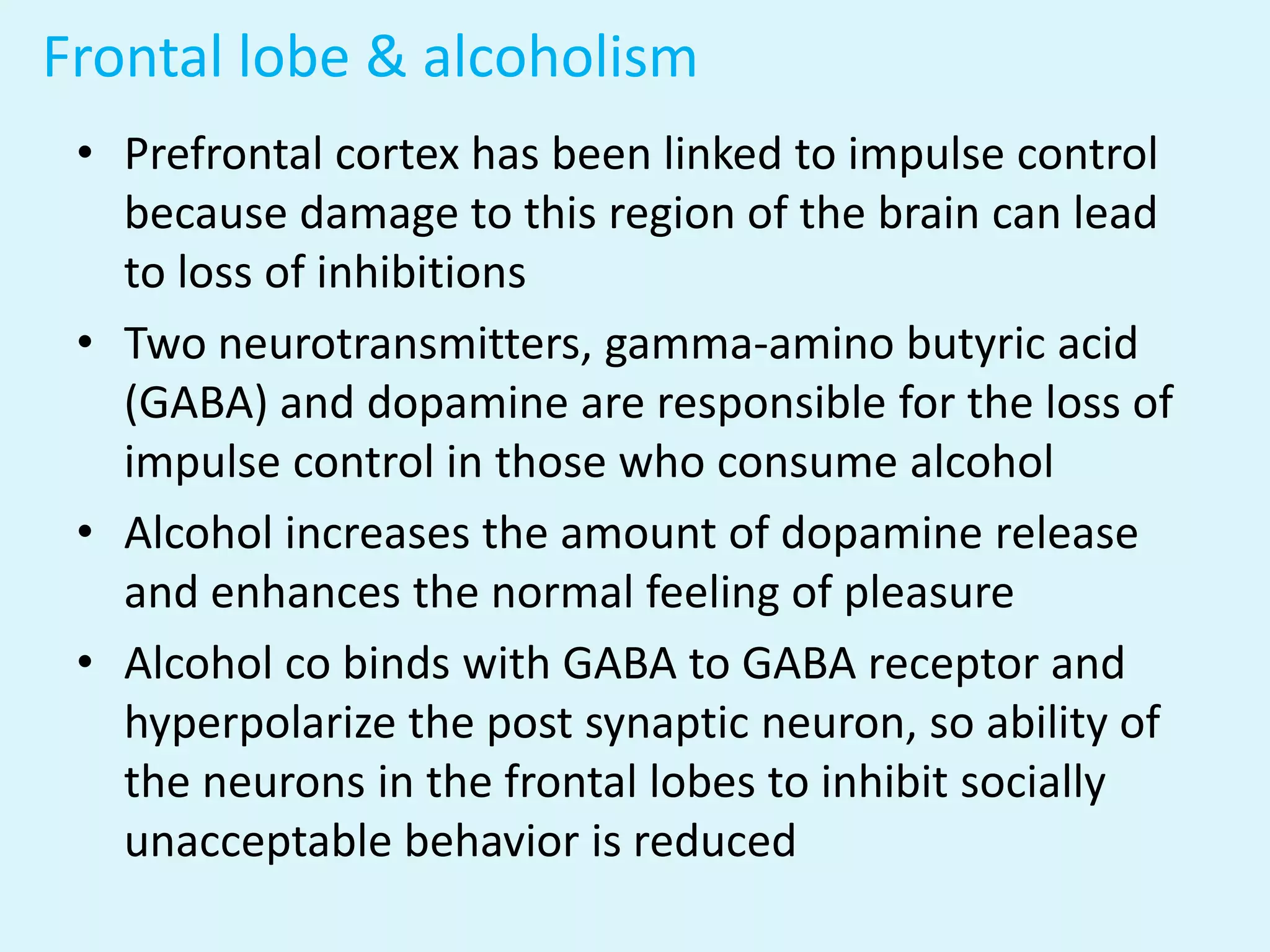 Frontal lobe & alcoholism
 • Prefrontal cortex has been linked to impulse control
   because damage to this region of the brain can lead
   to loss of inhibitions
 • Two neurotransmitters, gamma-amino butyric acid
   (GABA) and dopamine are responsible for the loss of
   impulse control in those who consume alcohol
 • Alcohol increases the amount of dopamine release
   and enhances the normal feeling of pleasure
 • Alcohol co binds with GABA to GABA receptor and
   hyperpolarize the post synaptic neuron, so ability of
   the neurons in the frontal lobes to inhibit socially
   unacceptable behavior is reduced
 