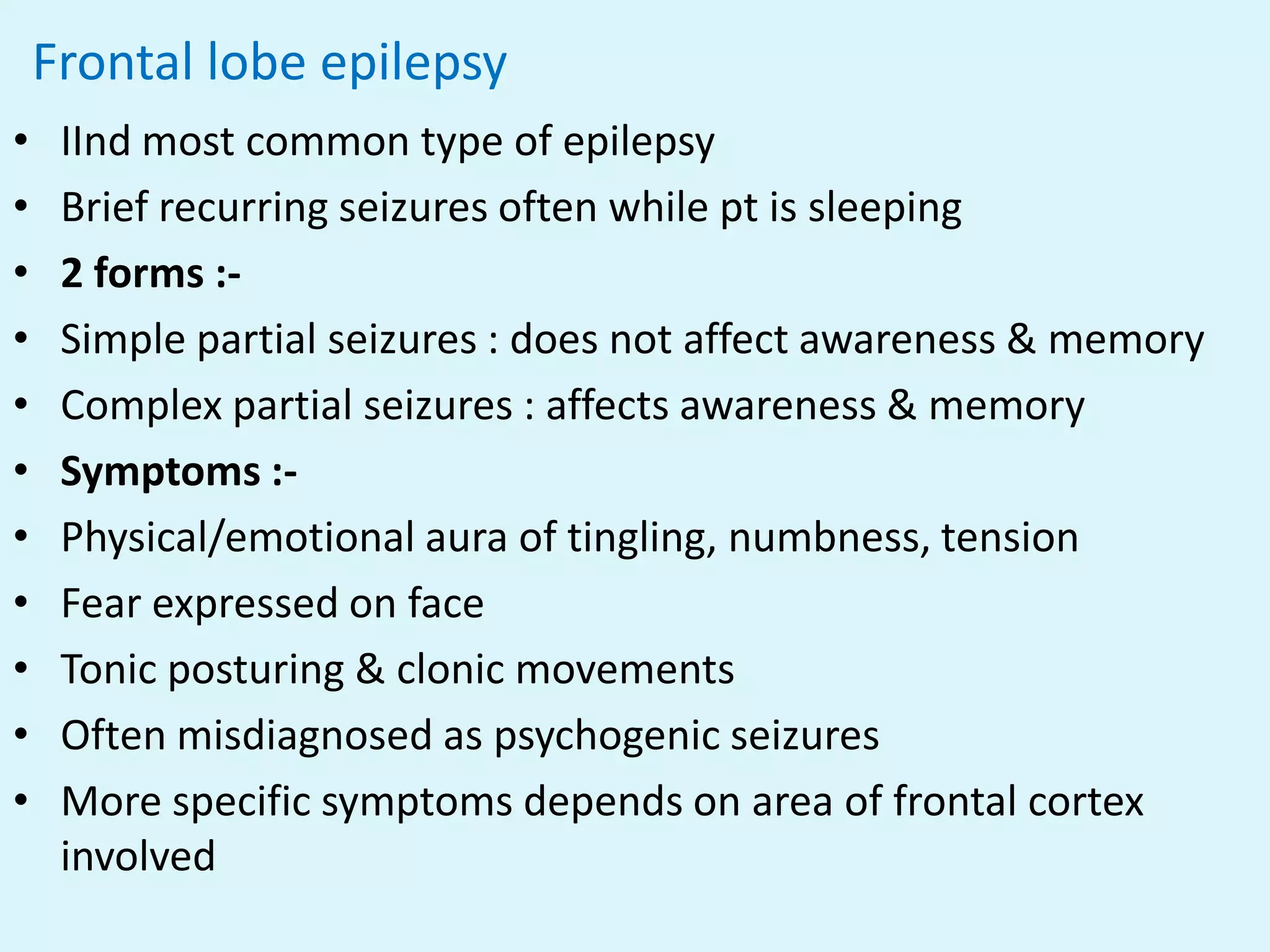 Frontal lobe epilepsy
•    IInd most common type of epilepsy
•    Brief recurring seizures often while pt is sleeping
•    2 forms :-
•    Simple partial seizures : does not affect awareness & memory
•    Complex partial seizures : affects awareness & memory
•    Symptoms :-
•    Physical/emotional aura of tingling, numbness, tension
•    Fear expressed on face
•    Tonic posturing & clonic movements
•    Often misdiagnosed as psychogenic seizures
•    More specific symptoms depends on area of frontal cortex
     involved
 