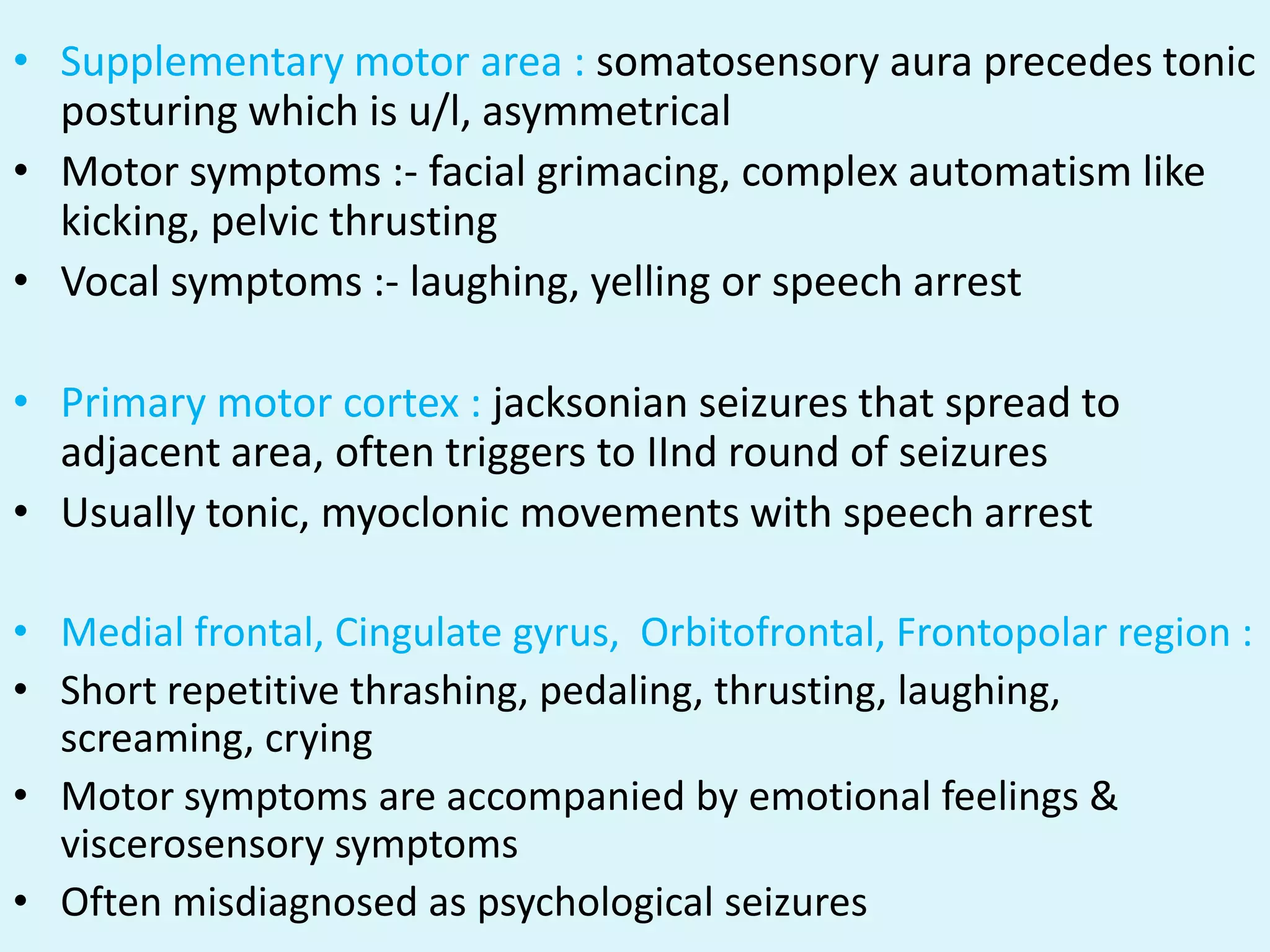 • Supplementary motor area : somatosensory aura precedes tonic
  posturing which is u/l, asymmetrical
• Motor symptoms :- facial grimacing, complex automatism like
  kicking, pelvic thrusting
• Vocal symptoms :- laughing, yelling or speech arrest

• Primary motor cortex : jacksonian seizures that spread to
  adjacent area, often triggers to IInd round of seizures
• Usually tonic, myoclonic movements with speech arrest

• Medial frontal, Cingulate gyrus, Orbitofrontal, Frontopolar region :
• Short repetitive thrashing, pedaling, thrusting, laughing,
  screaming, crying
• Motor symptoms are accompanied by emotional feelings &
  viscerosensory symptoms
• Often misdiagnosed as psychological seizures
 